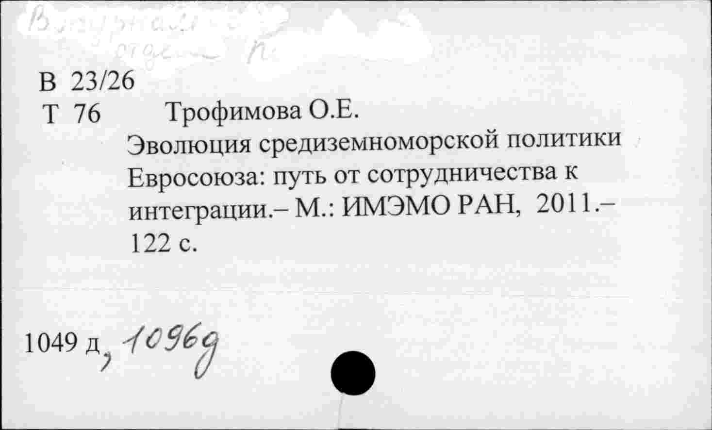 ﻿В 23/26
Т 76 Трофимова О.Е.
Эволюция средиземноморской политики Евросоюза: путь от сотрудничества к интеграции — М.: ИМЭМО РАН, 2011 — 122 с.
1049